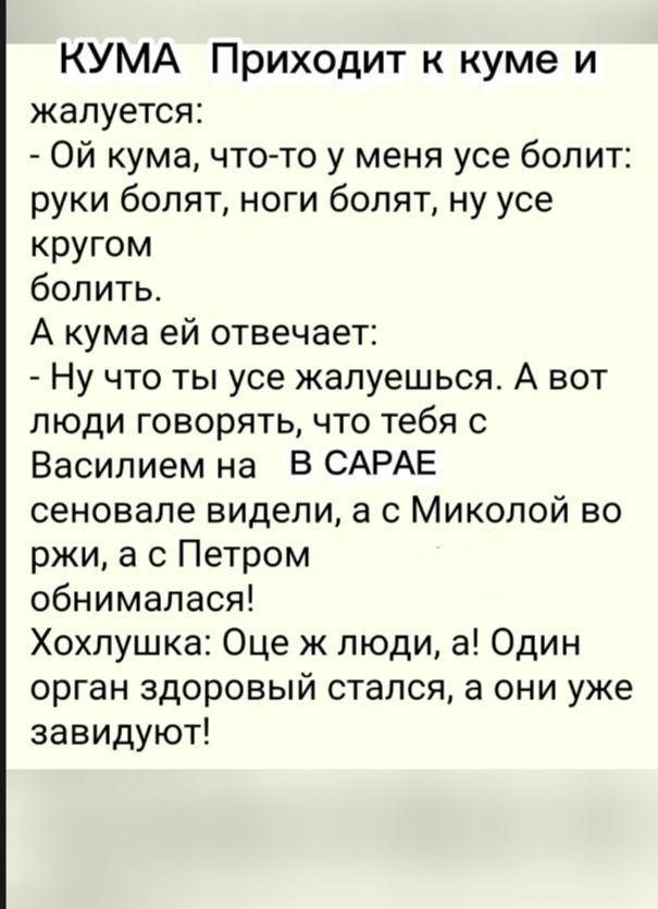 КУМА Приходит к куме и жалуется Ой кума что то у меня усе болит руки болят ноги болят ну усе кругом болить А кума ей отвечает Ну что ты усе жалуешься А вот люди говорять что тебя с Василием на Б САРАЕ сеновале видели а Миколой во ржи а с Петром обнималася Хохпушка Оце ж люди а Один орган здоровый стался а они уже завидуют