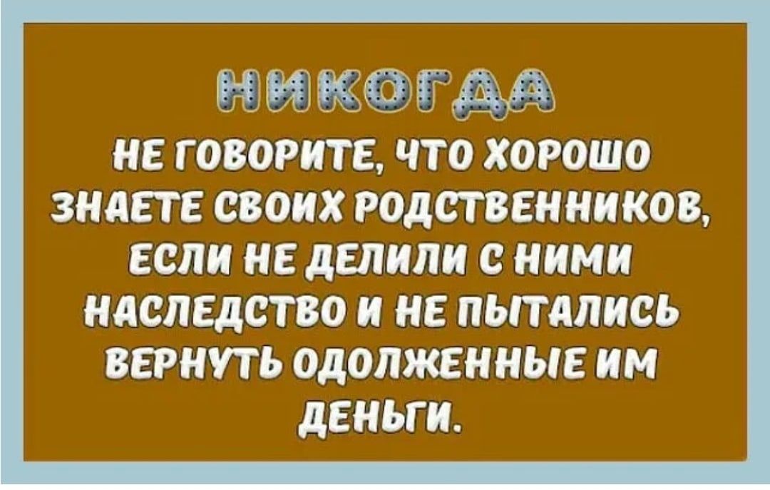 и т НЕ ГОВОРИТЕ ЧТО ХОРОШО ЗНАЕТЕ СВОИХ РОДСТВЕНННКОВ ЕСЛИ НЕ дЕЛИПИ С НИМИ НАСЛЕДСТВО И НЕ ПЫТдПИСЬ ВЕРНУТЬ ОДОЛЖЕННЫЕ ИМ дЕНЬГИ _