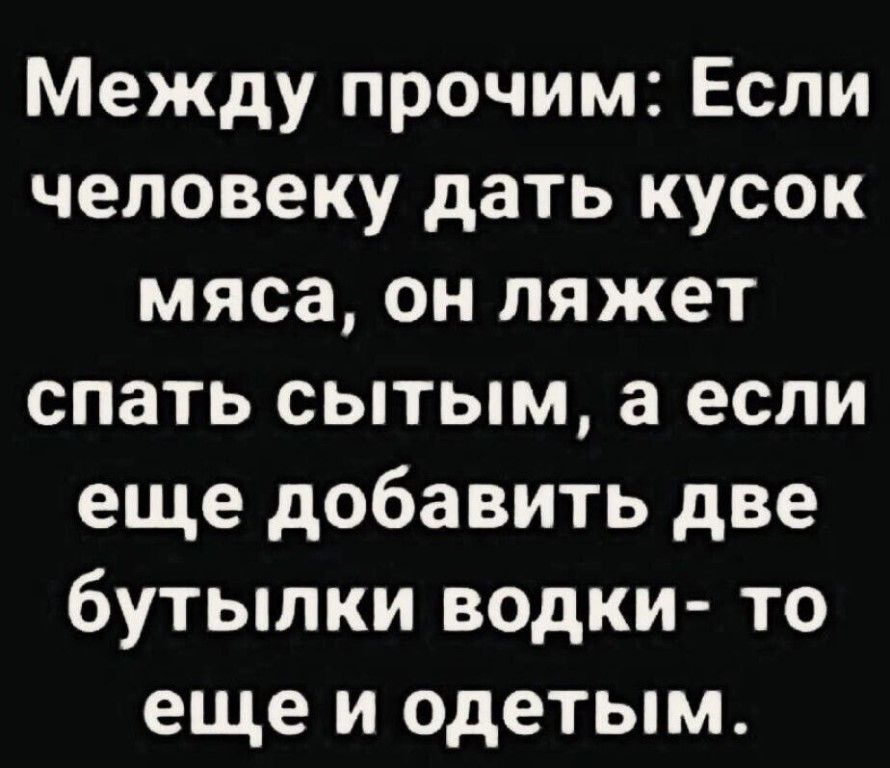 Между прочим Если человеку дать кусок мяса он ляжет слать сытым а если еще добавить две бутылки водки то еще и одетым
