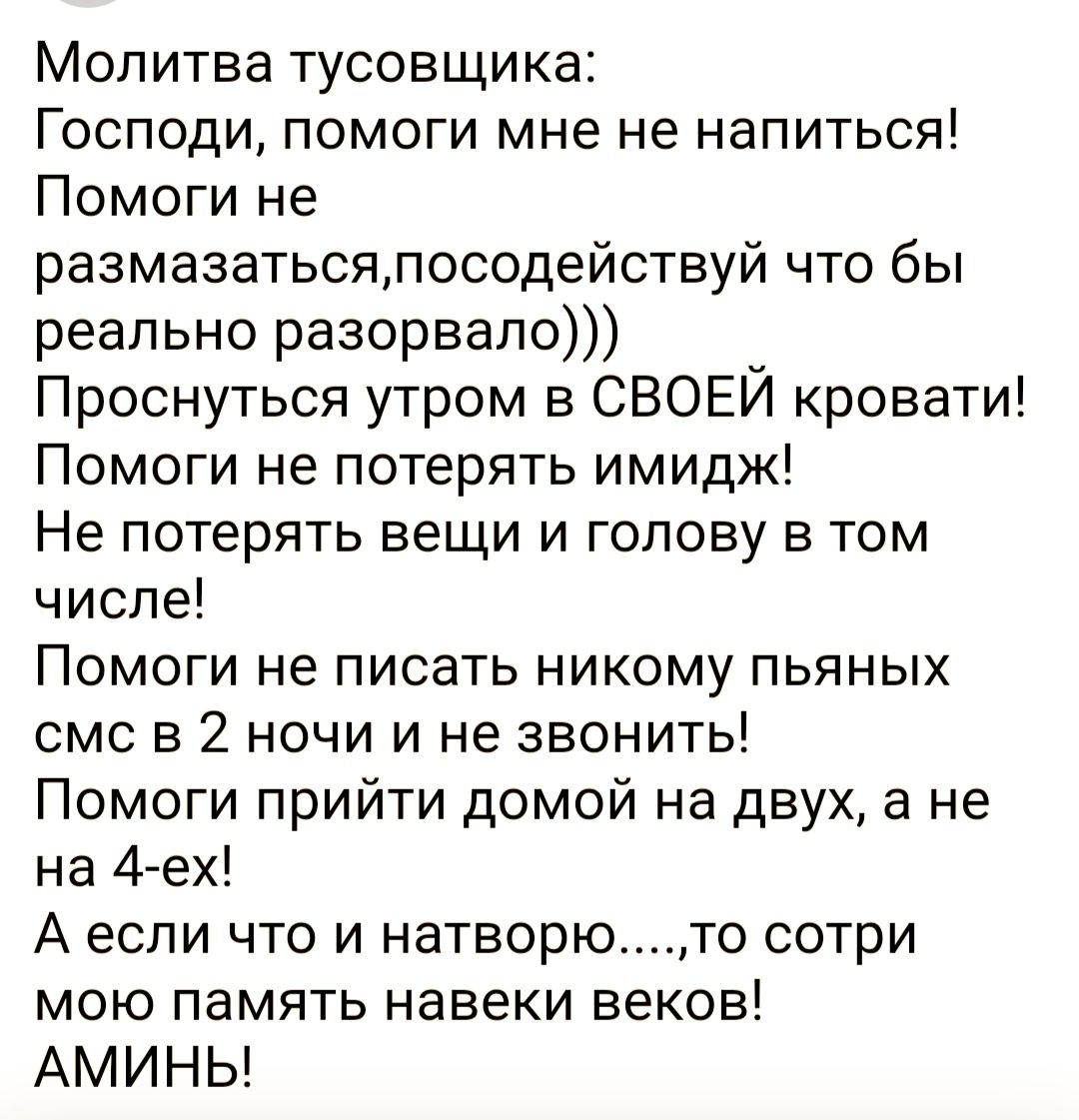 Молитва тусовщика Господи помоги мне не напиться Помоги не размазатьсялосодействуй что бы реально разорвало Проснуться утром в СВОЕЙ кровати Помоги не потерять имидж Не потерять вещи и голову в том числе Помоги не писать никому пьяных смс в 2 ночи и не звонить Помоги прийти домой на двух а не на 4 ех А если что и натворюто сотри МОЮ ПЗМЯТЬ навеки ВЭКОЕ АМИНЬ