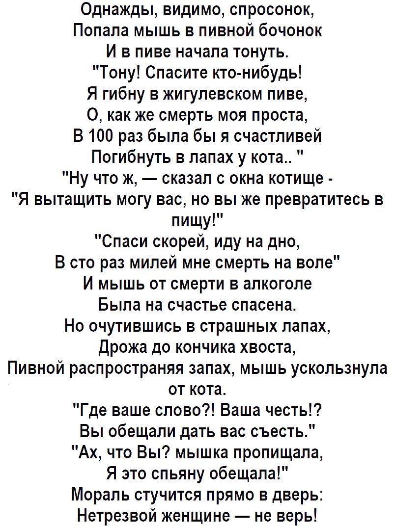 Однажды видимо спросонок Попала мышь в пивной бочонок И в пиве начала тонуть Тону Спасите кто нибудь Я гибну в жигупевском пиве 0 как же смерть моя проста В 100 раз была бы я счастливой Погибнуть в лапах у кота Ну что ж сказал о окна котище Я вытащить могу вас но вы же превратитесь в пищу Спаси скорей иду на дно В сто раз милей мне смерть на воле И мышь от смерти в алкоголе Была на счастье спасена