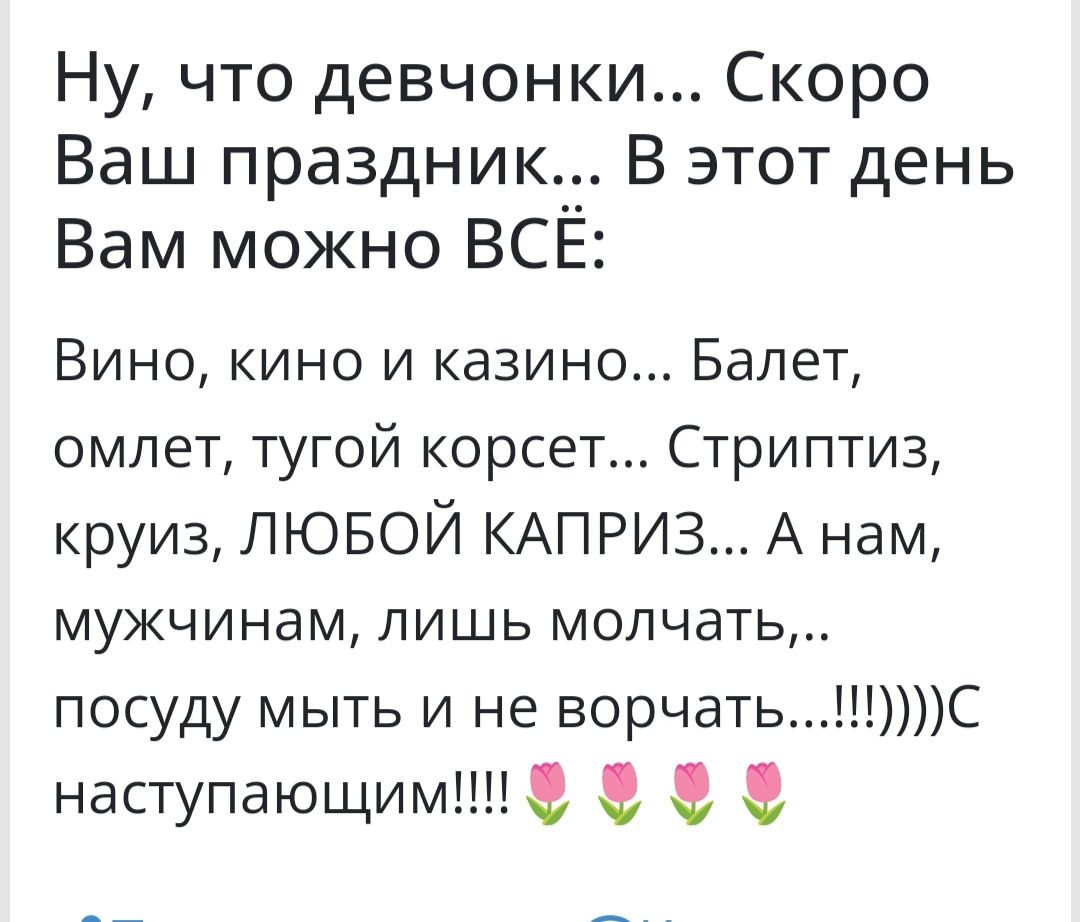 Ну что девчонки Скоро Ваш праздник__ В этот день Вам можно ВСЕ Вино кино и казино Балет омлет тугой корсет Стриптиз круиз пювой КАПРИЗ А нам мужчинам лишь молчать посуду мыть и не ворчатьС наступающим