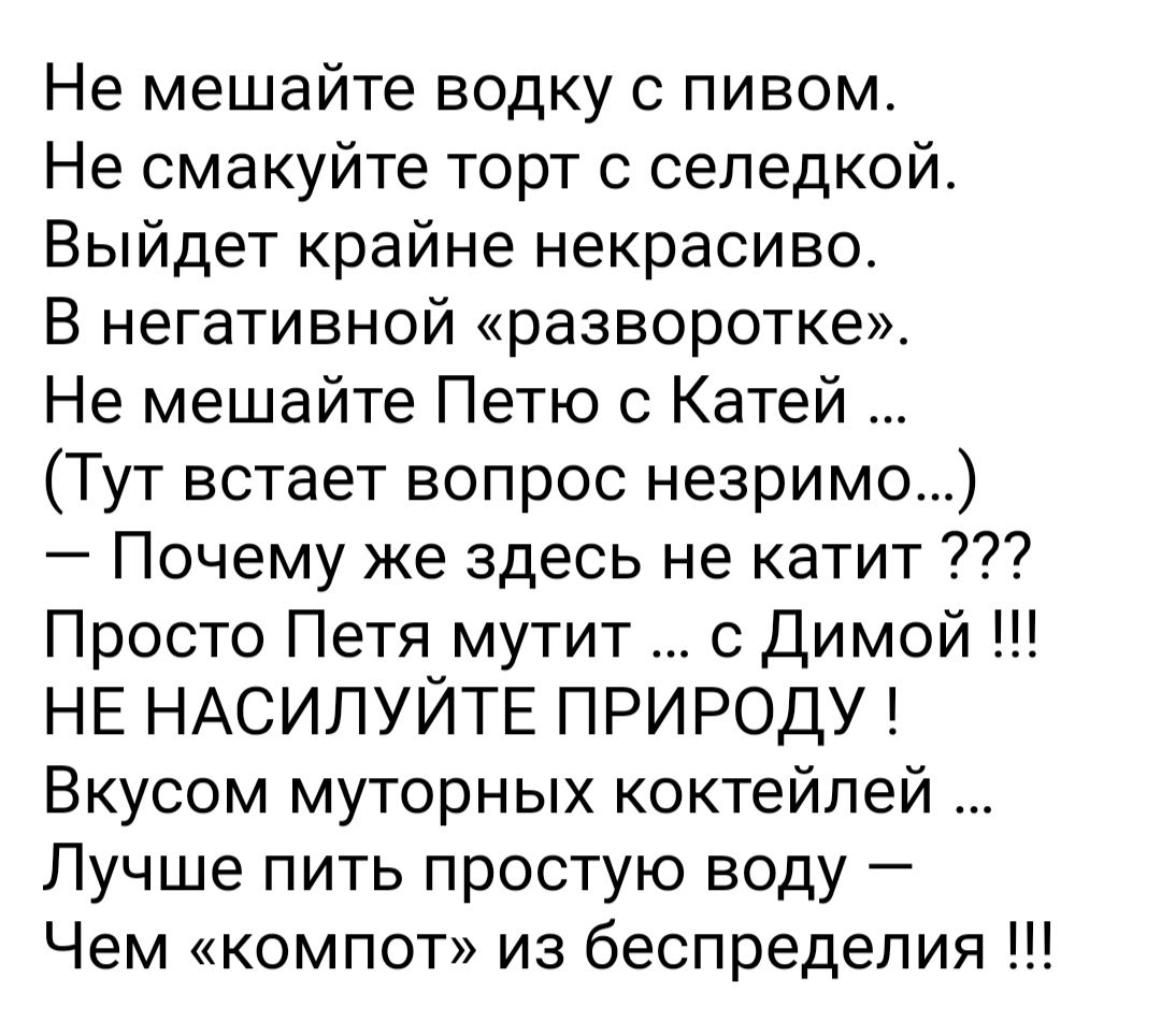 Не мешайте водку с пивом Не смакуйте торт с сепедкой Выйдет крайне некрасиво В негативной разворотке Не мешайте Петю Катей Тут встает вопрос незримо Почему же здесь не катит Просто Петя мутит с Димой НЕ НАСИЛУЙТЕ ПРИРОДУ Вкусом муторных коктейлей Лучше пить простую воду Чем компот из беспредепия