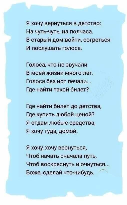 Я хочу вернуться в детство На чутьчуть на полчаса В старый дом войти согреться И послушать голоса Голоса что не звучали В моей жизни много лет Голоса без нот печали Где найти такой билет Где найти билет до детства Где купить любой ценой Я отдам любые средства Я хочу туда домой Я хочи хочу вернуться Чтоб начать сначала путь Чтоб воскреснуть и очнуться Боже сделай что нибудь