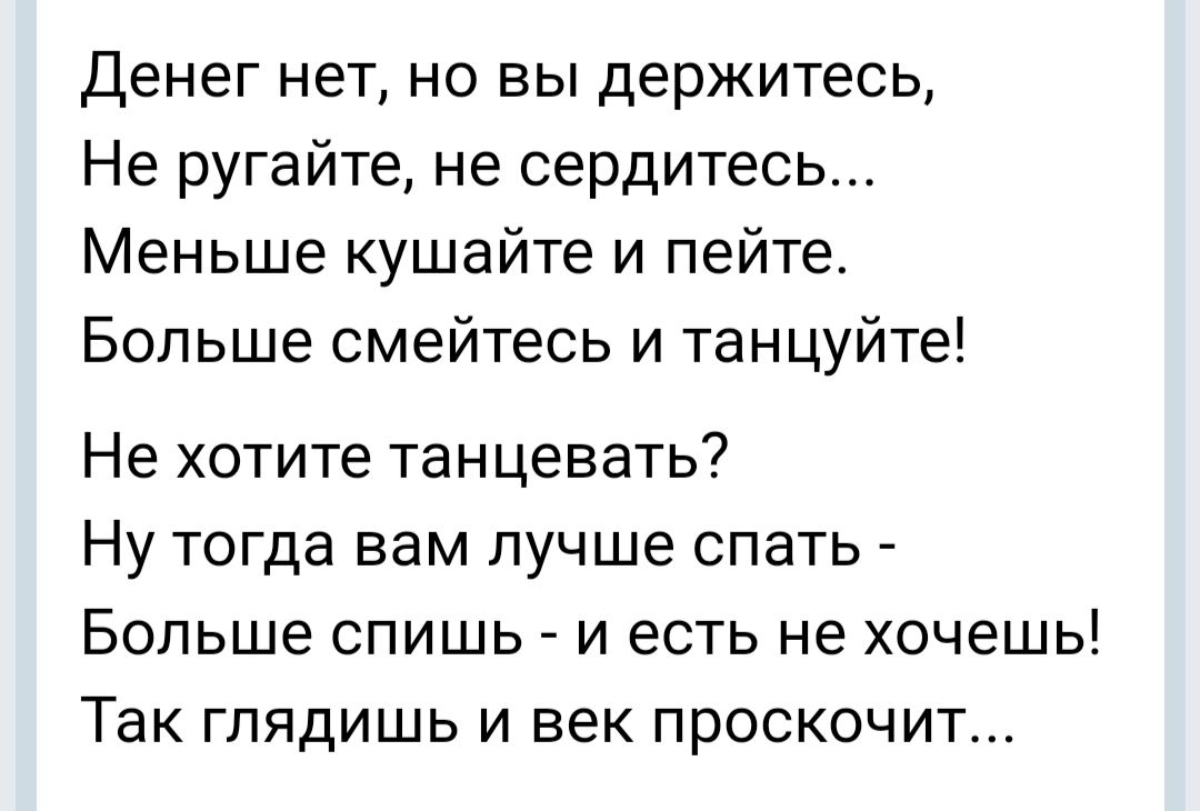 Денег нет но вы держитесь Не ругайте не сердитесь Меньше кушайте и пейте Больше смейтесь и танцуйте Не хотите танцевать Ну тогда вам лучше спать Больше спишь и есть не хочешь Так глядишь и век проскочит