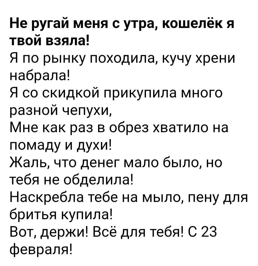 Не ругай меня с утра кошелёк я твой взяла Я по рынку походила кучу хрени набрала Я со скидкой прикупила много разной чепухи Мне как раз в обрез хватило на помаду и духи Жаль что денег мало было но тебя не обдепипа Наскребла тебе на мыло пену для бритья купила Вот держи Всё для тебя С 23 февраля