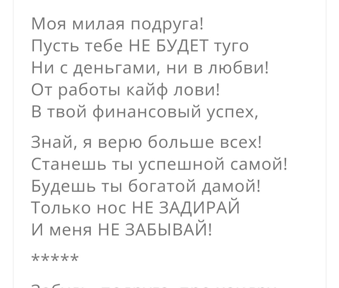 Моя милая подруга Пусть тебе НЕ БУДЕТ туго Ни с деньгами ни в любви От работы кайф лови В твой финансовый успех Знай я верю больше всех Станешь ты успешной самой Будешь ты богатой дамой Только нос НЕ ЗАДИРАЙ и меня НЕ ЗАБЫВАЙ