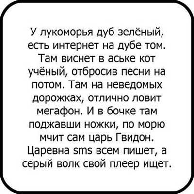 У лукоморья дуб зелёный есть интернет на дубе том Там виснет в аСЬке кот учёный отбросив песни на потом Там на неведомых дорожках отлично ловит мегафон И в бочке там поджавши ножки по морю мчит сам царь Гвидон Царевна 5гп5 всем пишет а серый волк свой плеер ищет