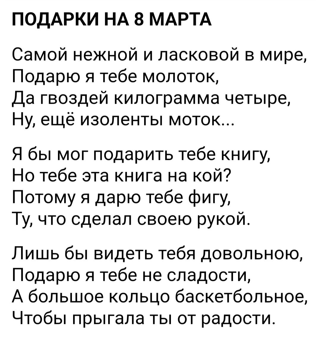 ПОДАРКИ НА 8 МАРТА Самой нежной и ласковой в мире Подарю я тебе молоток Да гвоздей килограмма четыре Ну ещё изоленты моток Я бы мог подарить тебе книгу Но тебе эта книга на кой Потому я дарю тебе фигу Ту что сделал своею рукой Лишь бы видеть тебя довольною Подарю я тебе не сладости А большое кольцо баскетбольное Чтобы прыгала ты от радости