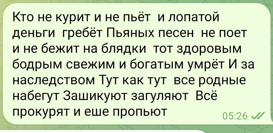 Кто не курит и не пьёт и лопатой деньги гребёт Пьяных песен не поет и не бежит на бпядки тот здоровым бодрым свежим и богатым умрёт И за наследством Тут как тут все родные набегут Зашикуют загупяют Всё прокурят и еще пропьют 05