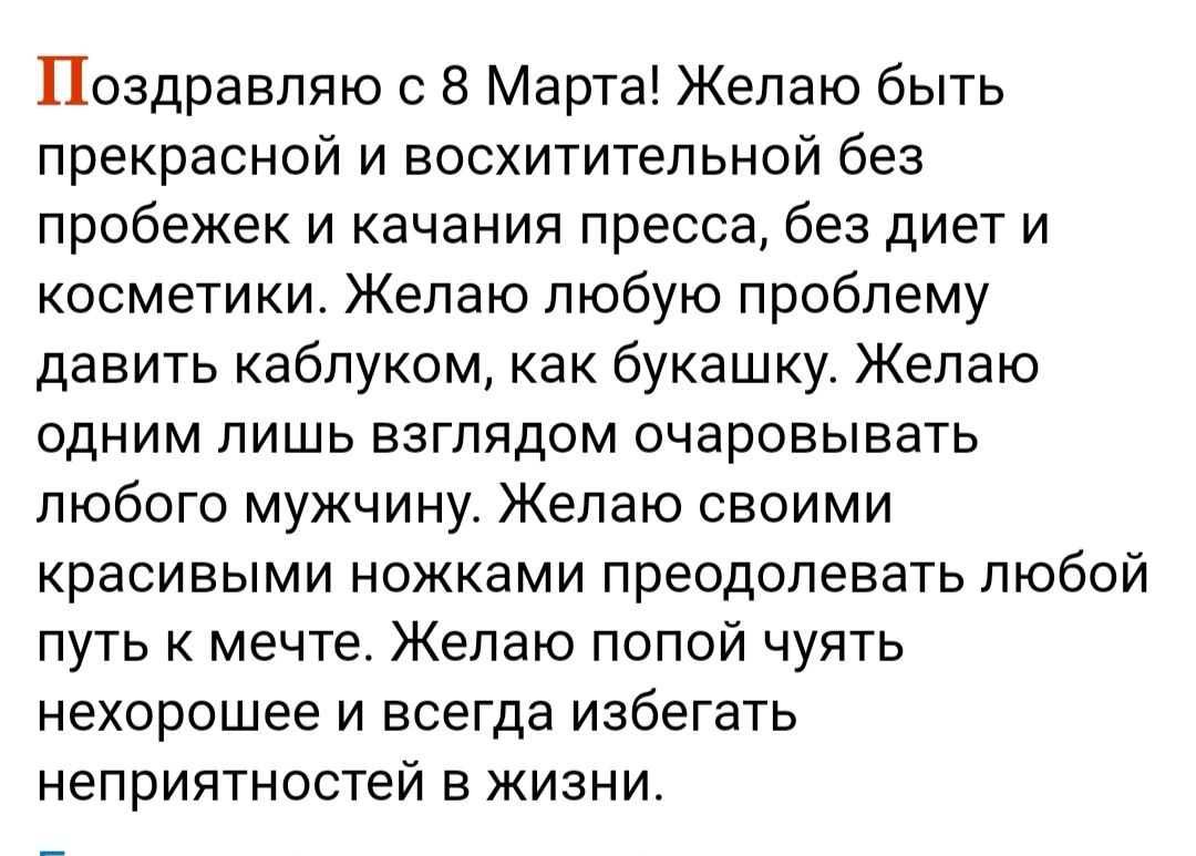 Поздравляю с 8 Марта Желаю быть прекрасной и восхитительной без пробежек и качания пресса без диет и косметики Желаю любую проблему давить каблуком как букашку Желаю ОДНИМ ЛИШЬ ВЗГЛЯДОМ очаровывать любого мужчину Желаю своими красивыми ножками преодолевать любой путь к мечте Желаю попой чуять нехорошее и всегда избегать неприятностей В ЖИЗНИ