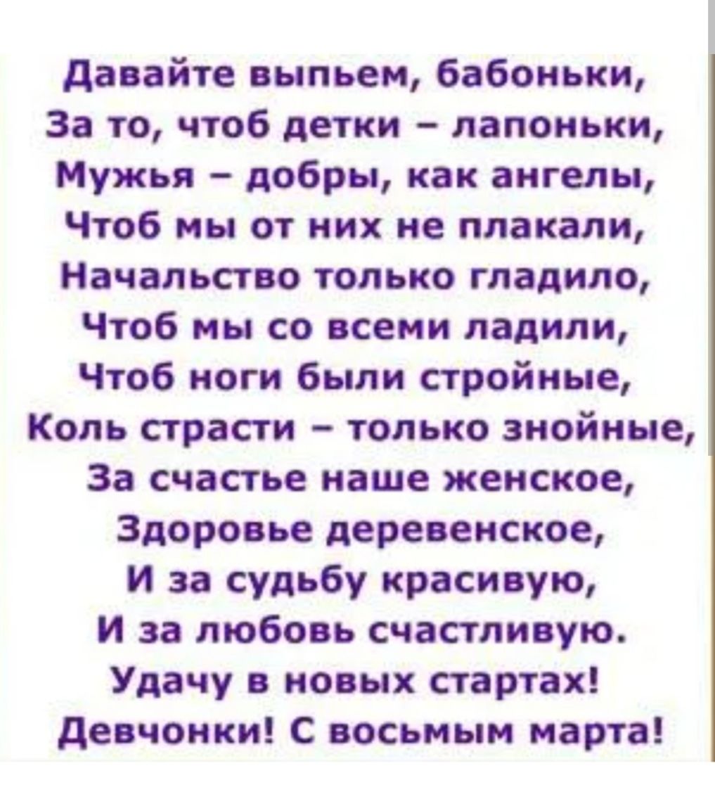 давайте выпьем бабоиьки За то чтоб детки лапокьки Мужья добры как ангелы Чтоб мы от них не плакали Начальство только гладила Чтоб мы со всеми ладили Чтоб ноги были стройные Коль страсти только зпойпне За счастье наше женское Здоровье деревенское и за судьбу красивую и за любовь счастливую Удачу в новых стартах девчонки С восьиын марта