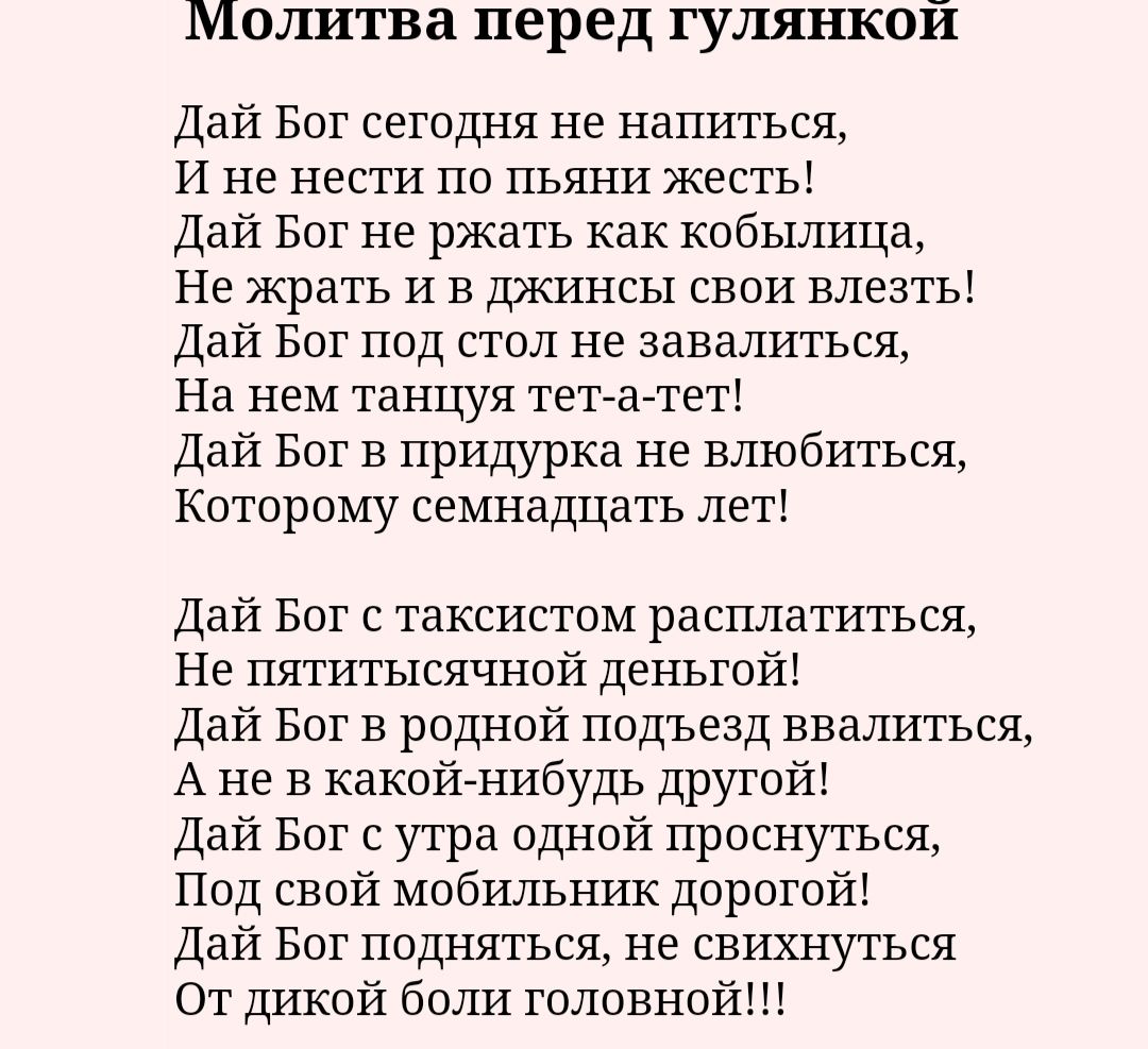 Молитва перед гулянкой Дай Вот сегодня не напиться И не нести по пьяни жесть Дай Бог не ржать как кобышща Не жрать и в джинсы свои влезть Дай Бог под стол не завалиться На нем танцуя тетгагтет Дай Бог в придурка не влюбиться Которому семнадцать лет дай Бог с таксистом расплатиться Не пятитысячной деньгой Дай Бог в родной подъезд завалиться А не в какойнибудь другой Дай Бог с утра одной проснуться 