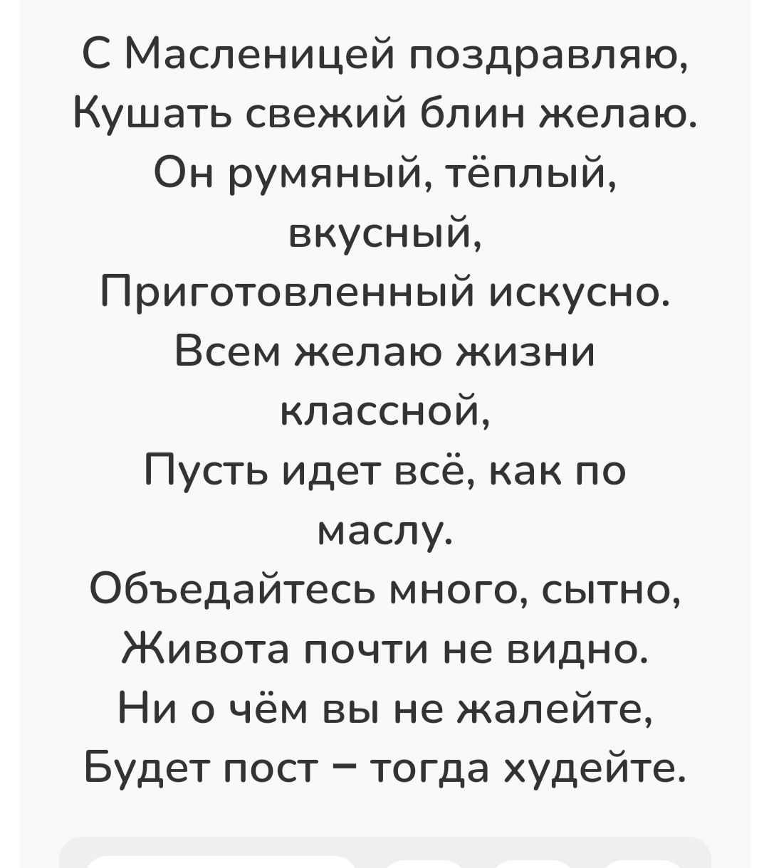 С Масленицей поздравляю Кушать свежий блин желаю Он румяный тёплый вкусный Приготовленный искусно Всем желаю жизни классной Пусть идет всё как по маслу Объедайтесь много сытно Живота почти не видно Ни о чём вы не жалейте Будет пост тогда худейте