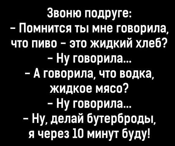 Звоню подруге Помнится ты мне говорила что пиво это жидкий хлеб Ну говорила А говорила что водка жидкое мясо Ну говорила Ну делай бутерброды я через 10 минут буду