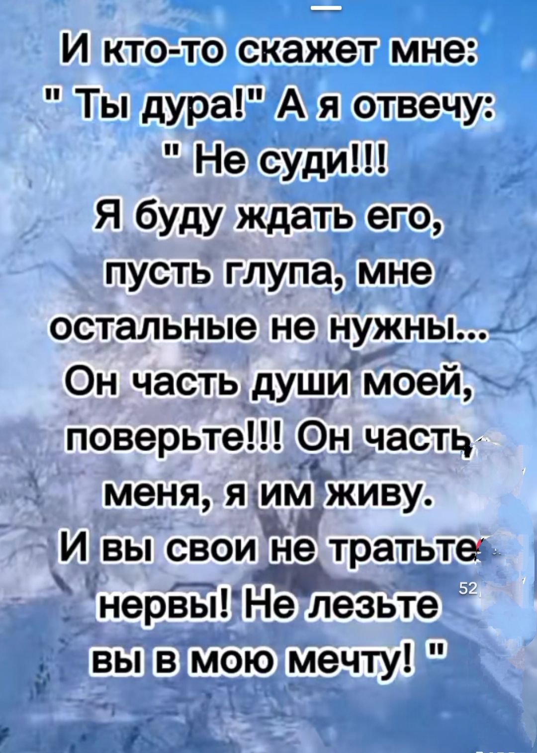 И кто то скажет мне Ты дура А я отвечу Не суди Я буду ждать его пусть глупа мне остальные не нужны Он часть душимоей поверьте Он часть меня я им Живу И вы свои Её тратьте нерізы Не лезьте вы в мою мечту