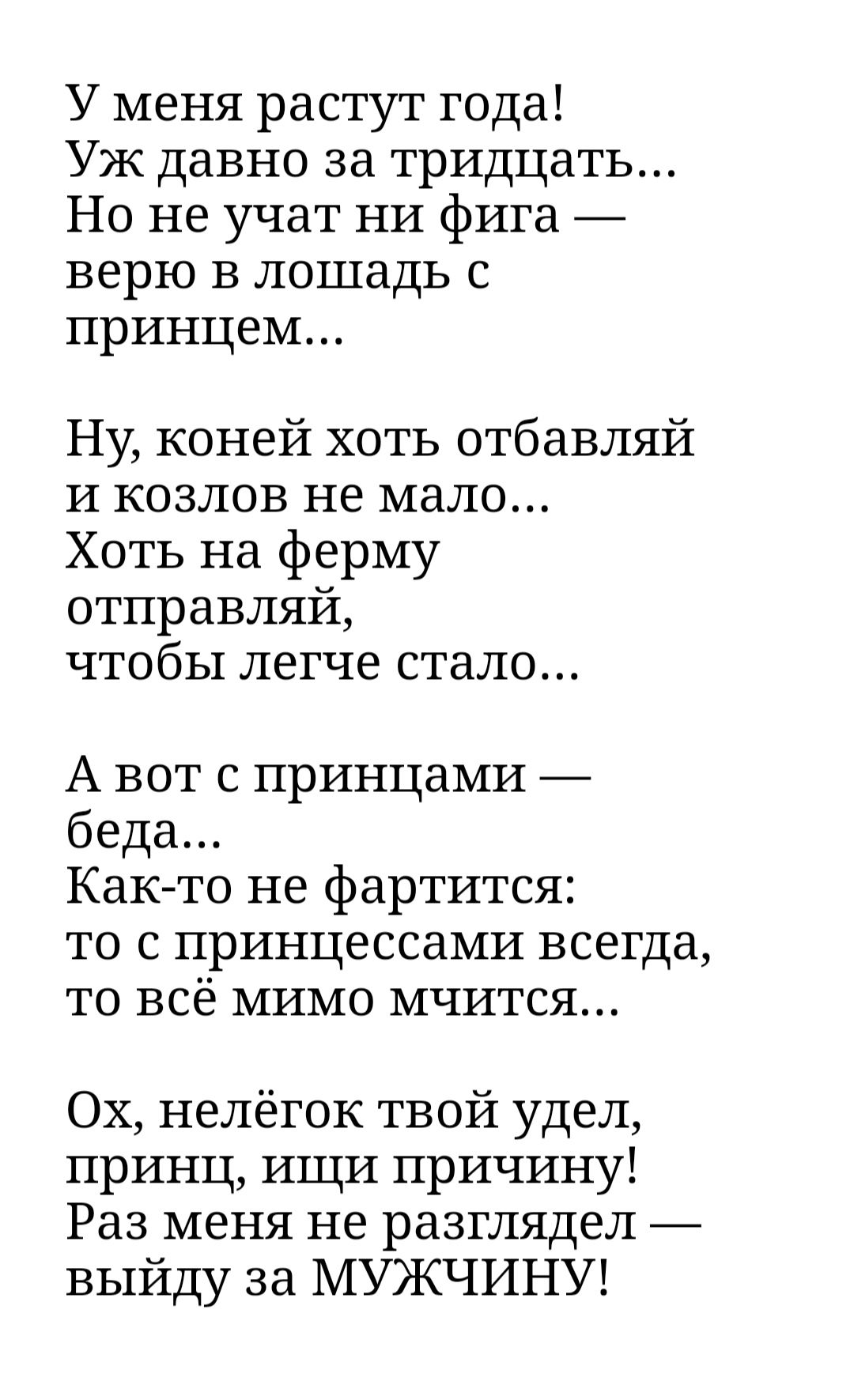 У меня растут года Уж давно за тридцать Но не учат НИ фига верю в лошадь принцем Ну коней хоть отбавляй и козлов не мало Хоть на ферму отправляй чтобы легче стало А вот с принцами беда Как то не фартится то с принцессами всегда то всё мимо мчится Ох нелёгок твой удел принц ищи причину Раз меня не разглядел выйду за МУЖЧИНУ