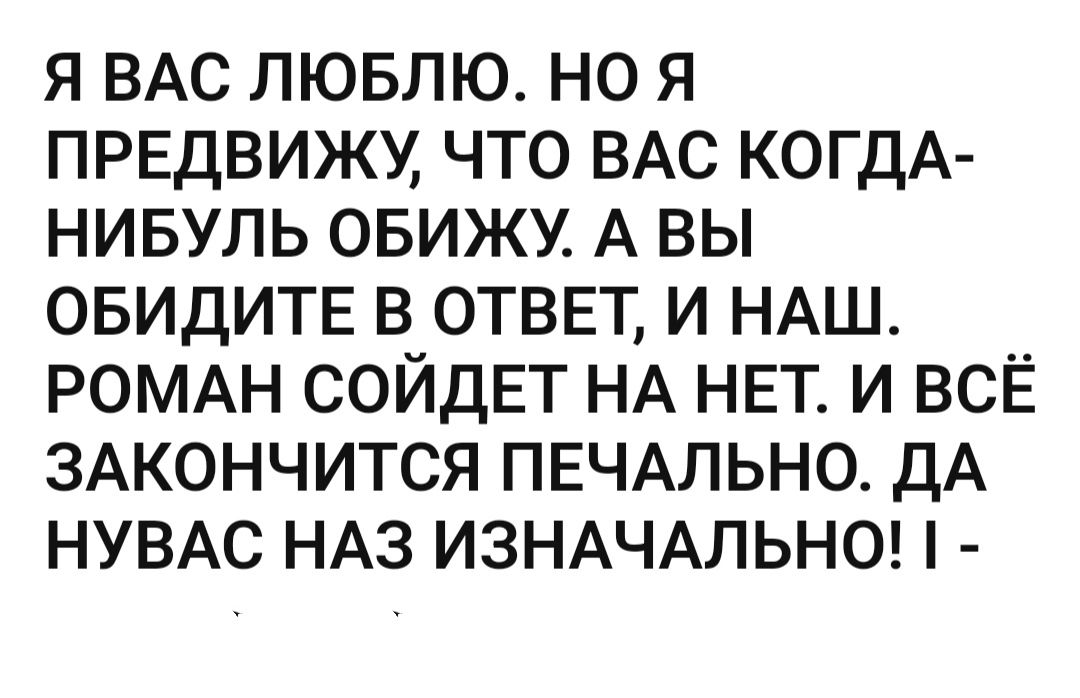 Я ВАС ЛЮБЛЮ НО Я ПРЕДВИЖУ ЧТО ВАС КОГДА НИБУЛЬ ОБИЖУ А ВЫ ОБИДИТЕ В ОТВЕТ И НАШ РОМАН СОЙДЕТ НА НЕТ И ВСЁ ЗАКОНЧИТСЯ ПЕЧАЛЬНО ДА НУВАС НАЗ ИЗНАЧАЛЬНО