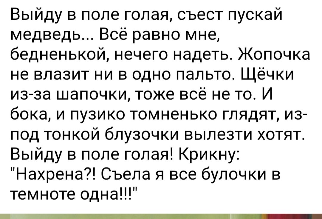 Выйду в попе голая съест пускай медведь Всё равно мне бедненькой нечего надеть Жопочка не влазит ни в одно пальто Щёчки из за шапочки тоже всё не то И бока и пузико томненько глядят из ПОД ТОНКОЙ бПУЗОЧКИ вылезти ХОТЯТ Выйду в попе голая Крикну Нахрена Съела я все булочки в темноте одна