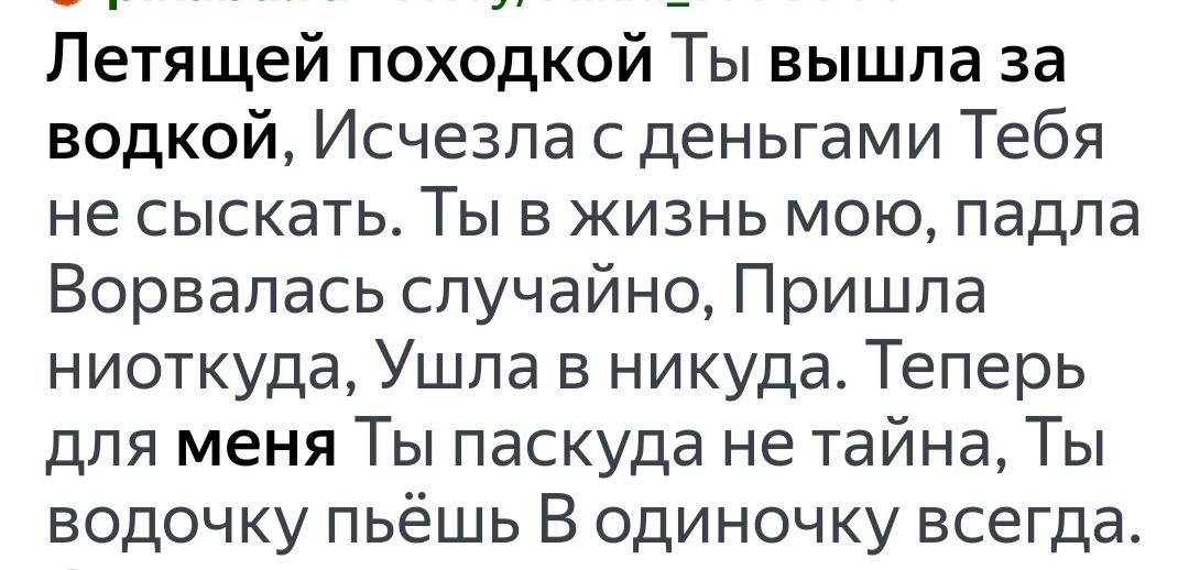 Летящей походкой Ты вышла за водкой Исчезла с деньгами Тебя не сыскать Ты в жизнь мою падпа Ворвапась случайно Пришла ниоткуда Ушла в никуда Теперь для меня Ты паскуда не тайна Ты водочку пьёшь В одиночку всегда