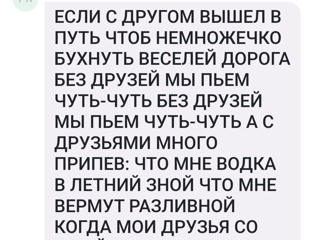 Если с другом ВЫШЕЛ в путь чтов НЕМНОЖЕЧКО вухнуть ВЕСЕЛЕЙ ДОРОГА БЕЗ ДРУЗЕЙ мы ПЬЕМ чуть чуть БЕЗ ДРУЗЕЙ мы ПЬЕМ чуть чуть А с друзьями много ПРИПЕВ что МНЕ ВОДКА в ЛЕТНИЙ зной что МНЕ ВЕРМУТ РАЗЛИВНОЙ когдА мои друзья со