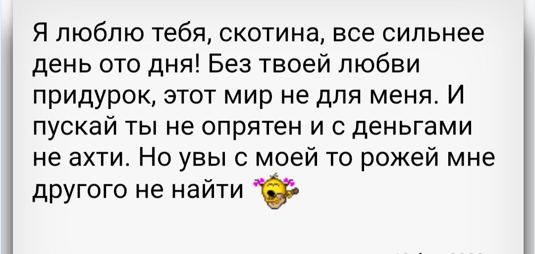 Я люблю тебя скотина все сильнее день ото дня Без твоей любви придурок этот мир не для меня И пускай ты не опрятен и с деньгами не ахти Но увы моей то рожей мне другого не найти