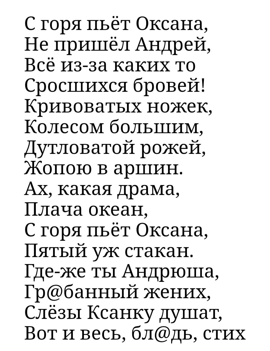 С горя пьёт Оксана Не пришёл Андрей Всё изза каких то Сросшихся бровей Кривоватых ножек Колесом большим Дутловатой рожей Жопою в аршин Ах какая драма Плача океан С горя пьёт Оксана Пятый уж стакан Гдеже ты Андрюша Грбанный жених Слёзы Ксанку душат Вот и весь блдь стих