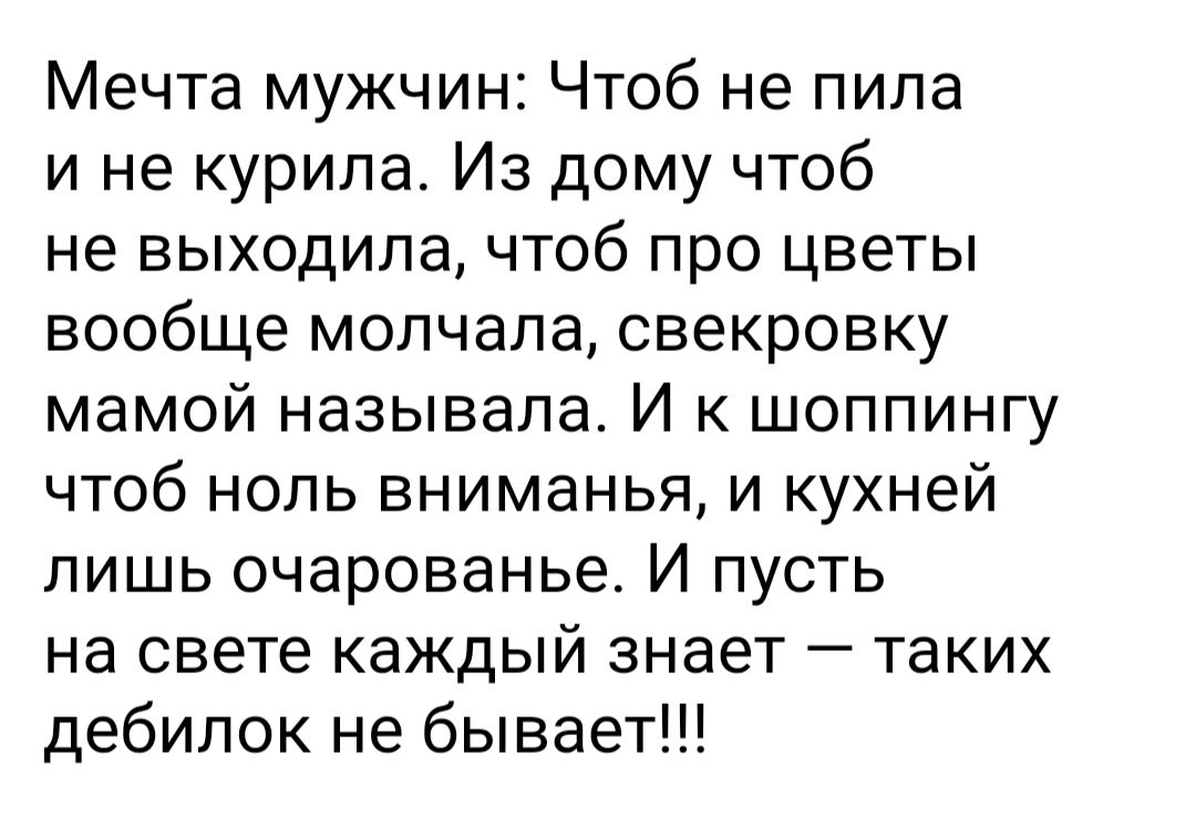 Мечта мужчин Чтоб не пила и не курила Из дому чтоб не выходила чтоб про цветы вообще молчала свекровку мамой называла И к шоппингу чтоб нопь вниманья и кухней пишь очарованье И пусть на свете каждый знает таких дебилок не бывает