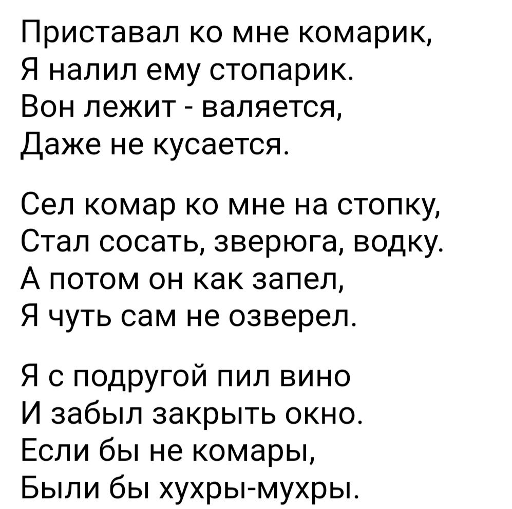 Приставап ко мне комарик Я напип ему стопарик Вон лежит валяется Даже не кусается Сеп комар ко мне на стопку Стал сосать зверюга водку А потом он как запел Я чуть сам не озвереп Я с подругой пил вино И забыл закрыть окно Если бы не комары Были бы хухрымухры