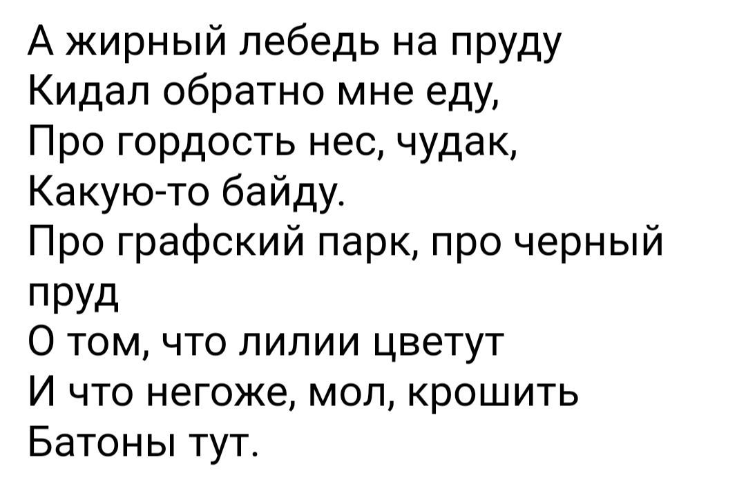 А жирный лебедь на пруду Кидал обратно мне еду Про гордость нес чудак Какую то байду Про графский парк про черный ПРУд О том что лилии цветут И что негоже мол крошить Батоны тут