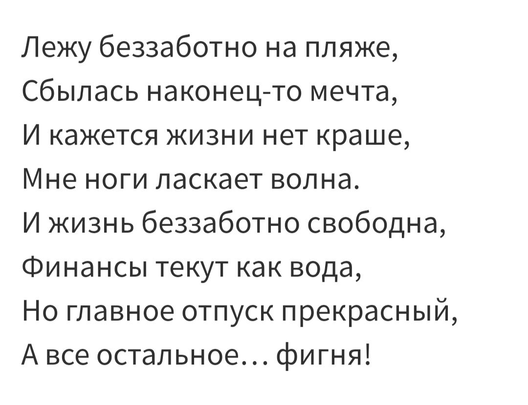 Лежу беззаботно на пляже Сбылась наконец то мечта И кажется жизни нет краше Мне ноги ласкает волна И жизнь беззаботно свободна Финансы текут как вода Но главное отпуск прекрасный А все остальное фигня