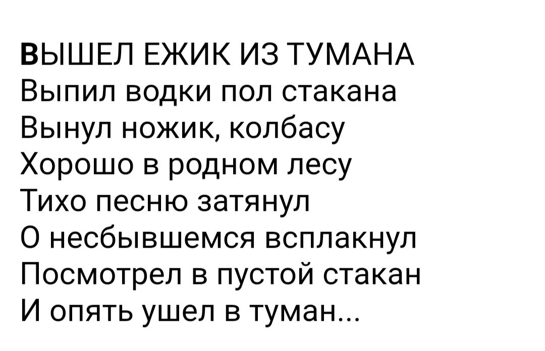 ВЫШЕЛ ЕЖИК ИЗ ТУМАНА Выпил водки пол стакана Вынуп ножик колбасу Хорошо в родном лесу Тихо песню затянул О несбывшемся всплакнуп Посмотрел в пустой стакан И опять ушел в туман