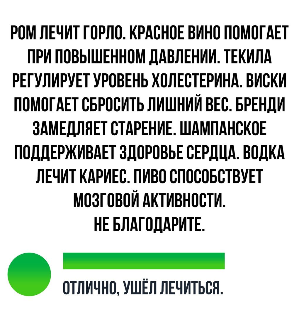 РОМ ЛЕЧИТ ГОРЛО КРАСНОЕ ВИНО ПОМОГАЕТ ПРИ ПОВЫШЕННОМ ДАВЛЕНИИ ТЕКИЛА РЕГУЛИРУЕТ УРОВЕНЬ ХОЛЕСТЕРИНА ВИСКИ ПОМОГАЕТ СБРОСИТЬ ЛИШНИЙ ВЕС БРЕНДИ ЗАМЕДЛЯЕТ СТАРЕНИЕ ШАМПАНСКОЕ ПОДДЕРЖИВАЕТ ЗДОРОВЬЕ СЕРДЦА ВОДКА ЛЕЧИТ КАРИЕС ПИВО СПОСОБСТВУЕТ МОЗГОВОЙ АКТИВНОСТИ НЕ БЛАГОДАРИТЕ ОТЛИЧНО УШЁЛ ЛЕЧИТЬСЯ