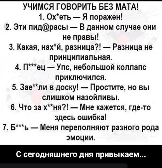 УЧИМСЯ ГОВОРИТЬ БЕЗ МАТА 1 Охеть Я поражен 2 Эти пидрасы В данном случае они не правы 3 Какая нахй разница Разница не принципиальная 4 Пец Упс небольшой коллапс приключился 5 Заели в доску Простите но ВЫ слишком назойливы 6 Что за хня Мне кажется где то здесь ошибка 7 Бъ Меня переполняют разного рода эмоции С сегодняшнего дня привыкае