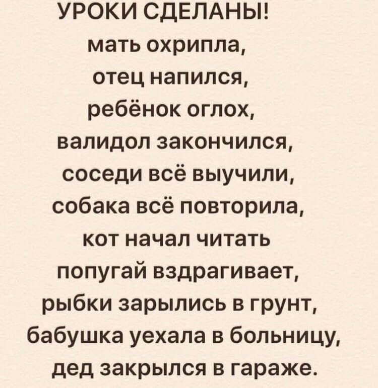 УРОКИ СДЕЛАНЫ мать охрипла отец напился ребёнок оглох валидол закончился соседи всё выучили собака всё повторила кот начал читать попугай вздрагивает рыбки зарылись в грунт бабушка уехала в больницу дед закрылся в гараже