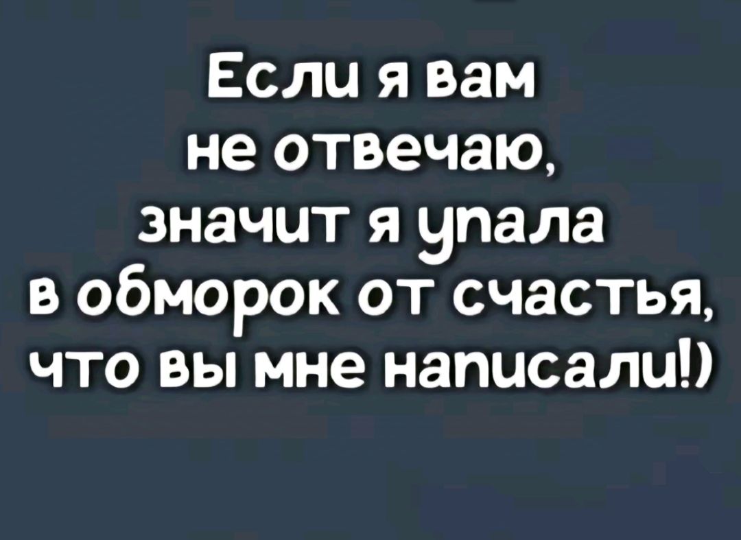 Если я вам не отвечаю значит я упала в обморок от счастья что вы мне написали