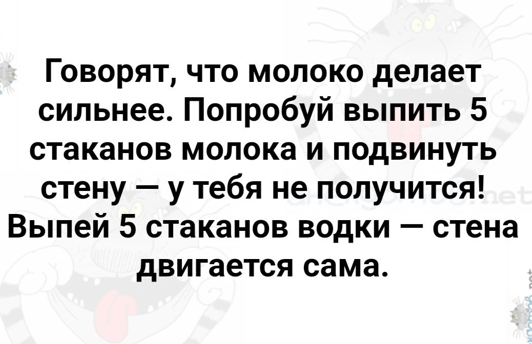 Говорят что молоко делает сильнее Попробуй выпить 5 стаканов молока и подвинуть стену у тебя не получится Выпей 5 стаканов водки стена двигается сама