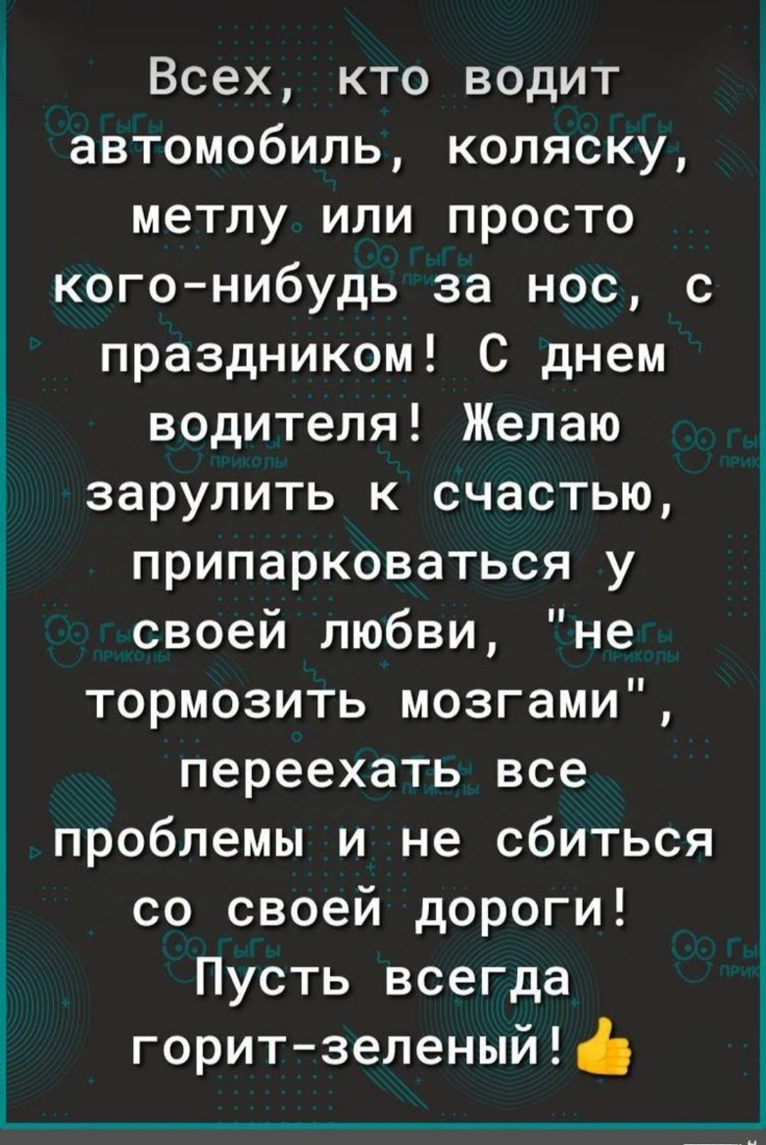 Всех кто водит автомобиль коляску метлу или просто кого нибудь за нос с праздником С днем водителя Желаю зарулить к счастью припарковаться у своей любви не тормозить мозгами переехать все проблемы и не сбиться со своей дороги Пусть всегда горит зеленый ф