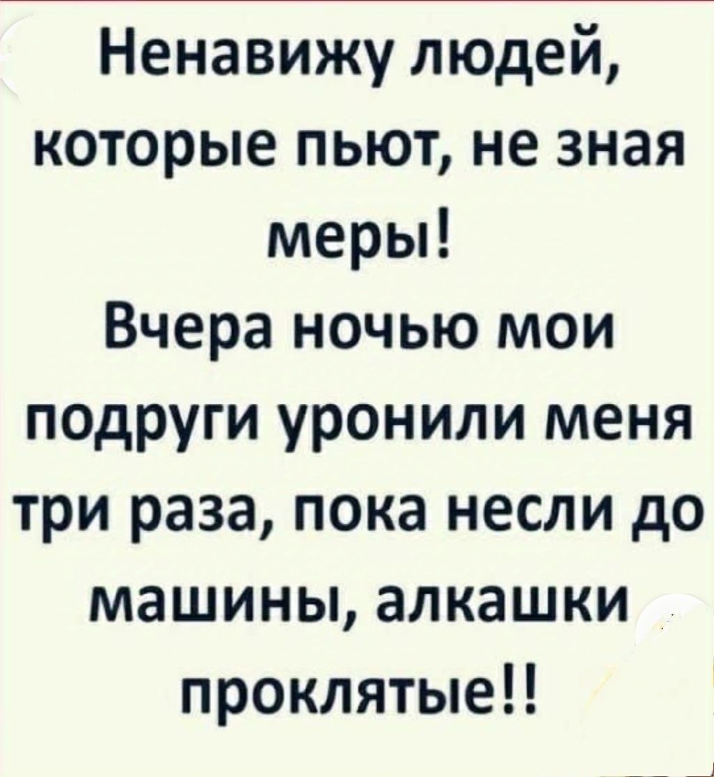 Ненавижу людей которые пьют не зная меры Вчера ночью мои подруги уронили меня три раза пока несли до машины алкашки проклятые