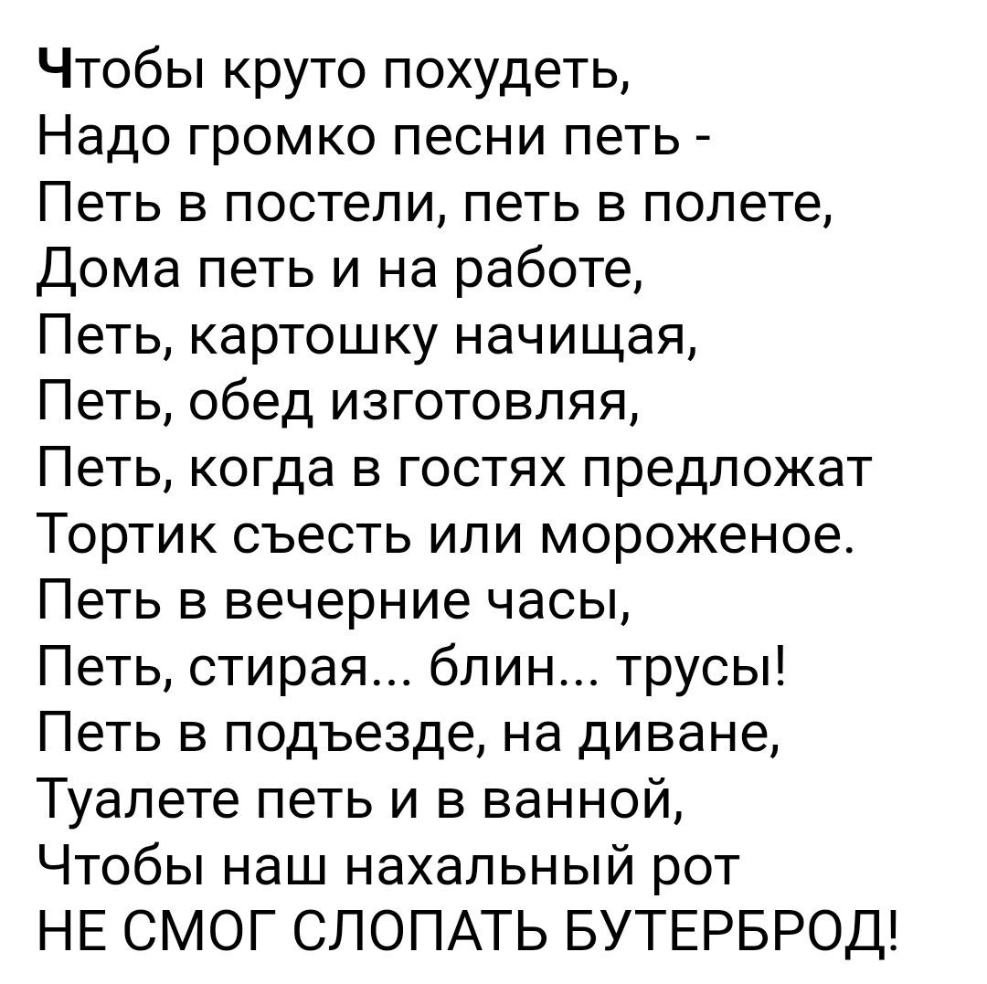 Чтобы круто похудеть Надо громко песни петь Петь в постели петь в полете Дома петь и на работе Петь картошку начищая Петь обед изготовляя Петь когда в гостях предложат Тортик съесть или мороженое Петь в вечерние часы Петь стирая блин трусы Петь в подъезде на диване Туалете петь и в ванной Чтобы наш нахальный рот НЕ СМОГ СЛОПАТЬ БУТЕРБРОД