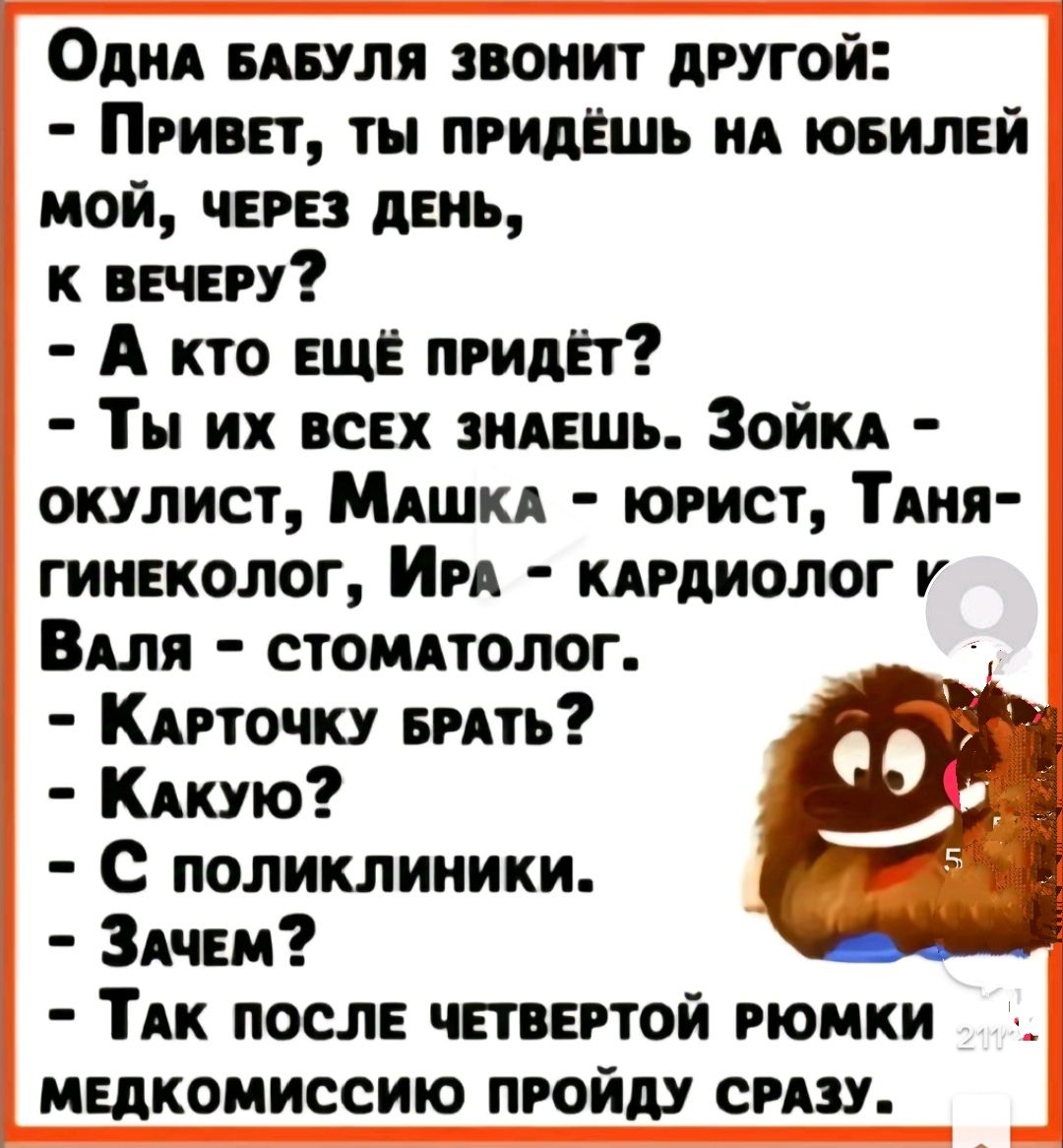 Одна БАБУЛЯ ЗВОНИТ ДРУГОЙ ПРИВЕТ ТЫ ПРИДЁШЬ НА ЮБИЛЕЙ МОЙ ЧЕРЕЗ ДЕНЬ К ВЕЧЕРУ А кто ЕЩЁ пРидЁт Ты их всЕХ ЗНАЕШЬ ЗойЙКА окУЛИСТ МАШКА ЮРИСТ ТАНЯ ГИНЕКОЛОГ ИРА КАРДИОЛОГ К ВАЛЯ СТОМАТОЛОГ КаАРТОЧКУ БРАТЬ Какую С поликлиники ЗАЧЕм ТАК ПОСЛЕ ЧЕТВЕРТОЙ РЮМКИ МЕДКОМИССИЮ ПРОЙДУ СРАЗУ