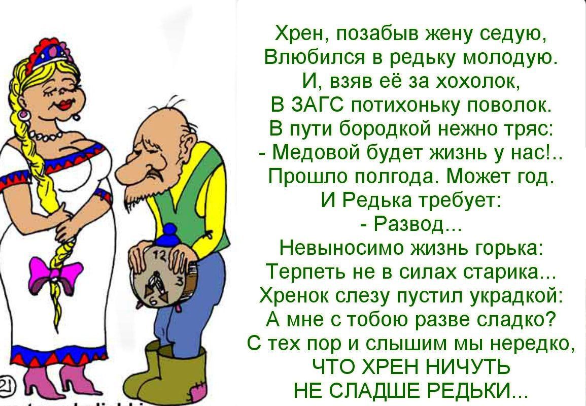 Хрен позабыв жену седую Влюбился в редьку молодую И взяв её за хохолок В ЗАГС потихоньку ПОВОЛОК В пути бородкой нежно тряс Медовой будет жизнь у нас Прошло полгода Может год И Редька требует Развод Невыносимо жизнь горька Терпеть не в силах старика Хренок слезу пустил украдкой А мне с тобою разве сладко Стех пор и слышим мы нередко ЧТО ХРЕН НИЧУТЬ