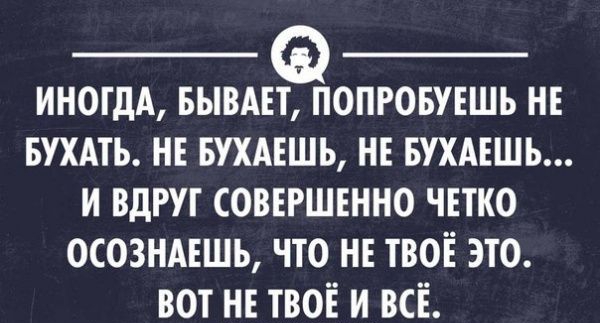 ИНОГДА БЫВАЕТ ПОПРОБУЕШЬ НЕ БУХАТЬ НЕ БУХАЕШЬ НЕ БУХАЕШЬ И ВДРУГ СОВЕРШЕННО ЧЕТКО ОСОЗНАЕШЬ ЧТО НЕ ТВОЁ ЭТО ВОТ НЕ ТВОЁ И ВСЁ