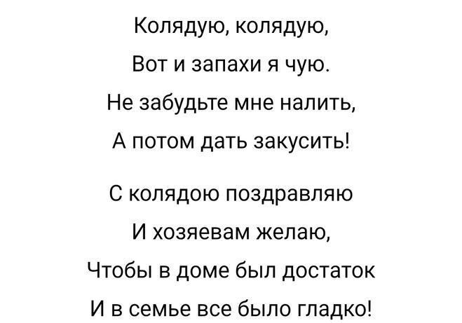 Колядую колядую Вот и запахи я чую Не забудьте мне налить А потом дать закусить С колядою поздравляю И хозяевам желаю Чтобы в доме был достаток И в семье все было гладко