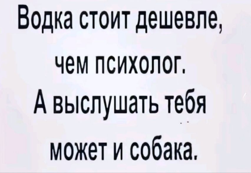 Водка стоит дешевле чем психолоГ А выслушать тебя может и собака