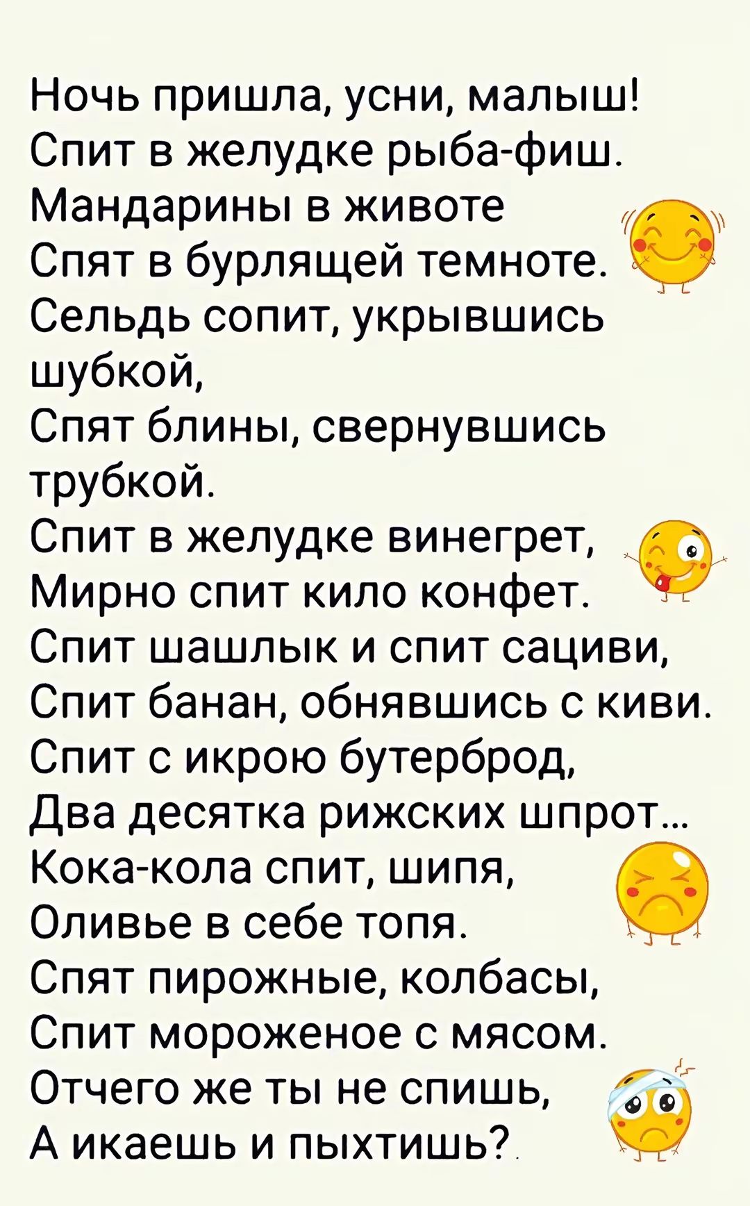 Ночь пришла усни малыш Спит в желудке рыба фиш Мандарины в животе Спят в бурлящей темноте Сельдь сопит укрывшись шубкой Спят блины свернувшись трубкой Спит в желудке винегрет 9 Мирно спит кило конфет Спит шашлык и спит сациви Спит банан обнявшись с киви Спит с икрою бутерброд Два десятка рижских шпрот Кока кола спит шипя Оливье в себе топя Спят пир