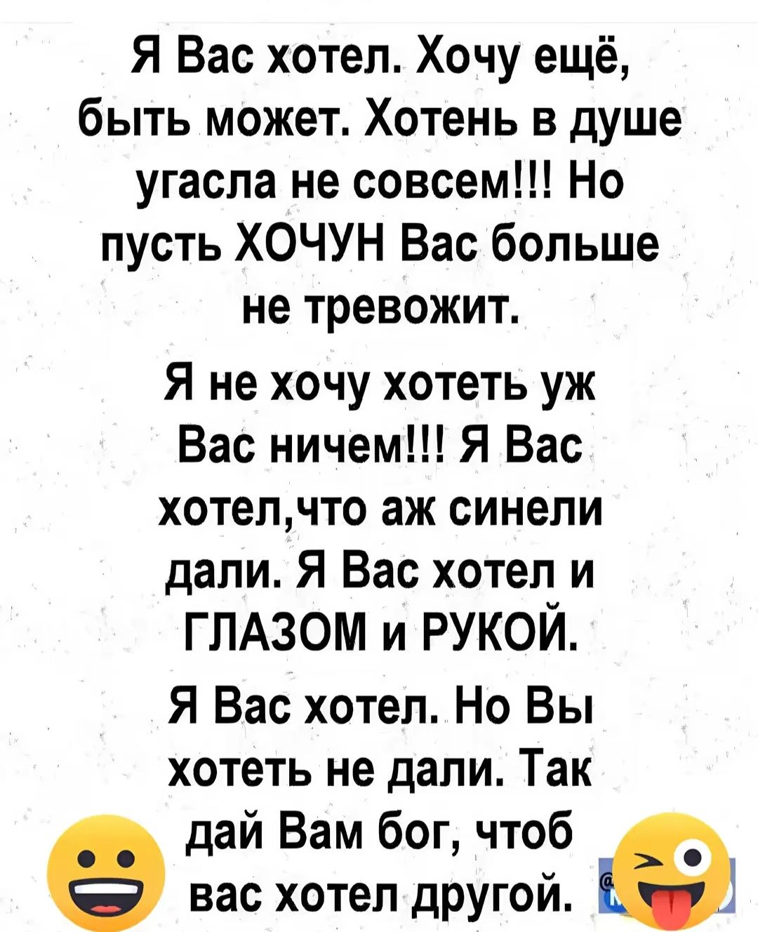 Я Вас хотел Хочу ещё быть может Хотень в душе угасла не совсем Но пусть ХОЧУН Вас больше не тревожит Я не хочу хотеть уж Вас ничем Я Вас хотелчто аж синели дали Я Вас хотел и ГЛАЗОМ и РУКОЙ Я Вас хотел Но Вы хотеть не дали Так дай Вам бог чтоб вас хотел другой