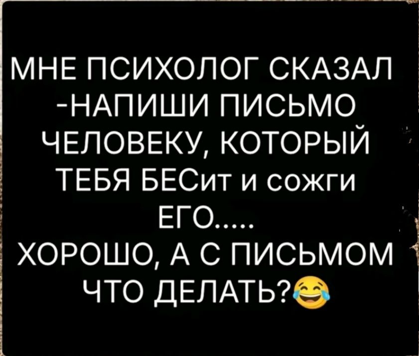 МвМУщто с ротосщьнО МНЕ ПСИХОЛОГ СКАЗАЛ НАПИШИ ПИСЬМО ЧЕЛОВЕКУ КОТОРЫЙ д ТЕБЯ БЕСит и сожги ХОРОШО А С ПИСЬМОМ 1 ЧТО ДЕЛАТЬ