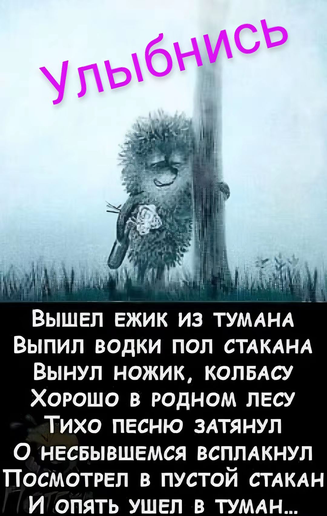 ВЫШЕЛ ЕЖИК ИЗ ТУМАНА Выпил ВОДКИ ПОЛ СТАКАНА ВЫНУЛ НОЖИК КОЛБАСУ Хоеошо В РОДНОМ ЛЕСУ ТИХО ПЕСНЮ ЗАТЯНУЛ О нНЕСБЫВШЕМСЯ ВСПЛАКНУЛ ПОСМОТРЕЛ В ПУСТОЙ СТАКАН И опятЬ УШЕЛ В ТУМАН