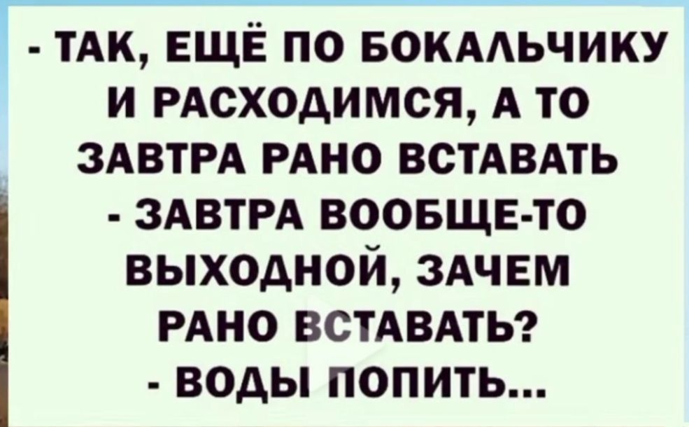 - ТАК, ЕЩЁ ПО БОКАЛЬЧИКУ И РАСПРОЩАЕМСЯ, А ТО ЗАВТРА РАНО ВСТАВАТЬ
- ЗАВТРА ВООБЩЕ-ТО ВЫХОДНОЙ, ЗАЧЕМ РАНО ВСТАВАТЬ?
- ВОДЫ ПОПИТЬ...